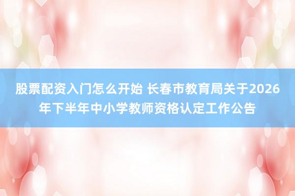 股票配资入门怎么开始 长春市教育局关于2026年下半年中小学教师资格认定工作公告