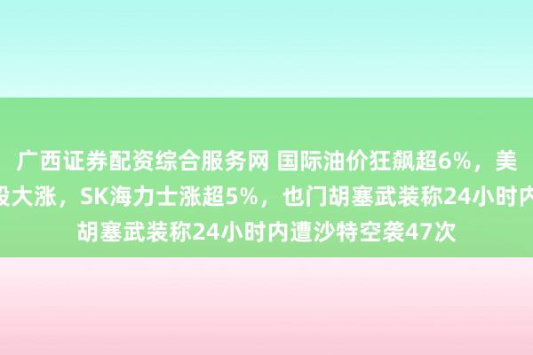 广西证券配资综合服务网 国际油价狂飙超6%，美股光通信、芯片股大涨，SK海力士涨超5%，也门胡塞武装称24小时内遭沙特空袭47次