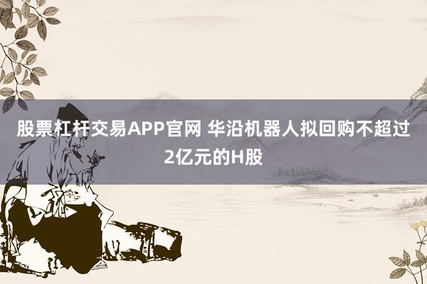 股票杠杆交易APP官网 华沿机器人拟回购不超过2亿元的H股