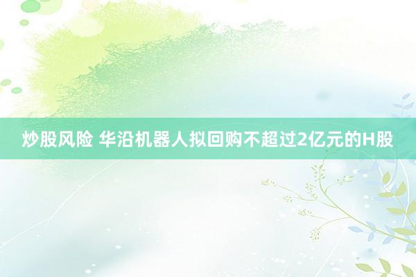 炒股风险 华沿机器人拟回购不超过2亿元的H股
