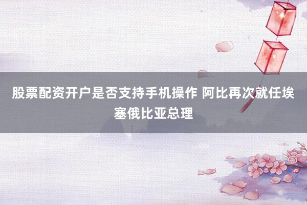 股票配资开户是否支持手机操作 阿比再次就任埃塞俄比亚总理