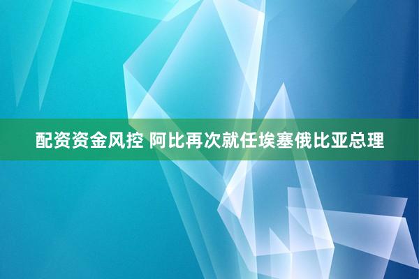配资资金风控 阿比再次就任埃塞俄比亚总理