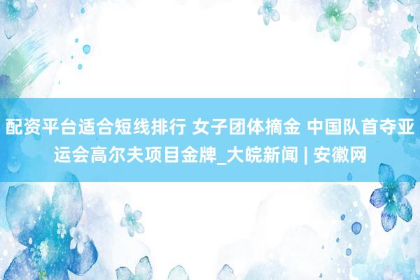 配资平台适合短线排行 女子团体摘金 中国队首夺亚运会高尔夫项目金牌_大皖新闻 | 安徽网