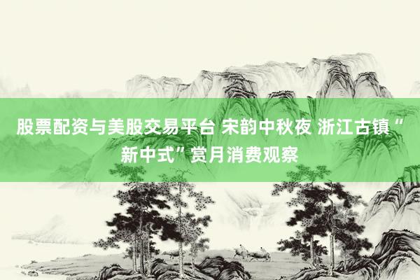 股票配资与美股交易平台 宋韵中秋夜 浙江古镇“新中式”赏月消费观察