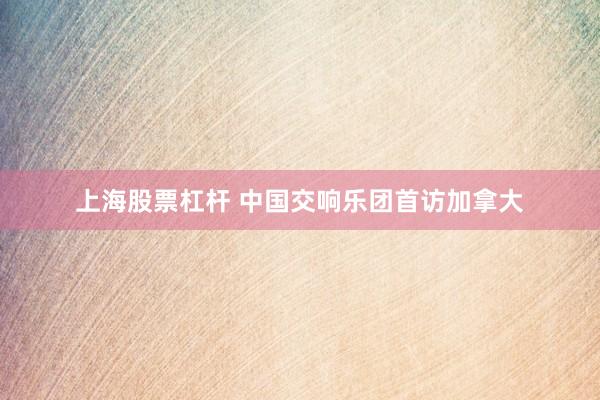 上海股票杠杆 中国交响乐团首访加拿大