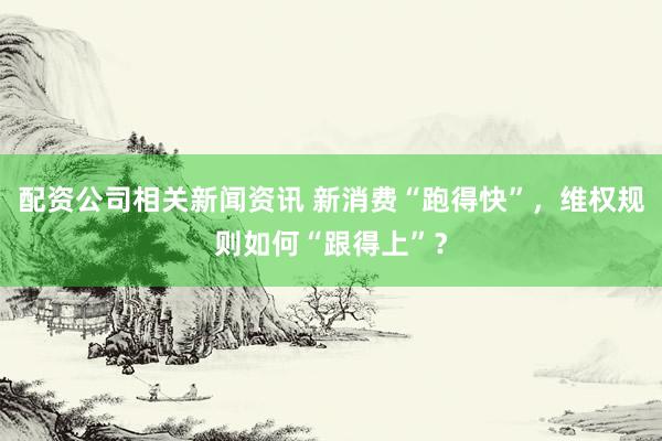 配资公司相关新闻资讯 新消费“跑得快”，维权规则如何“跟得上”？