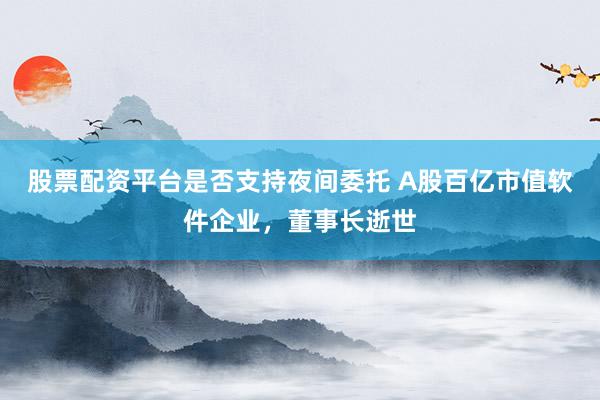 股票配资平台是否支持夜间委托 A股百亿市值软件企业，董事长逝世