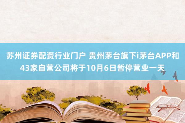 苏州证券配资行业门户 贵州茅台旗下i茅台APP和43家自营公司将于10月6日暂停营业一天