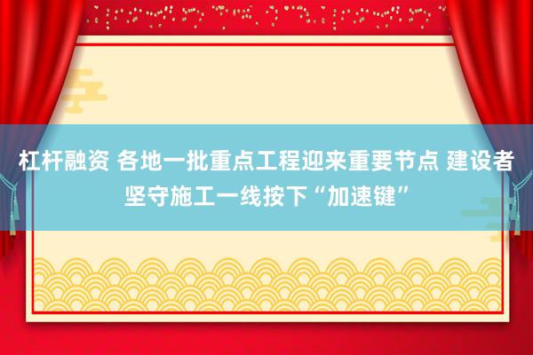 杠杆融资 各地一批重点工程迎来重要节点 建设者坚守施工一线按下“加速键”