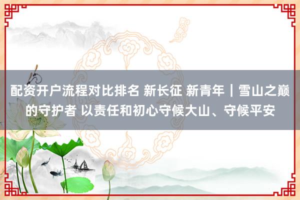 配资开户流程对比排名 新长征 新青年｜雪山之巅的守护者 以责任和初心守候大山、守候平安