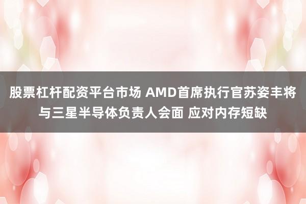 股票杠杆配资平台市场 AMD首席执行官苏姿丰将与三星半导体负责人会面 应对内存短缺