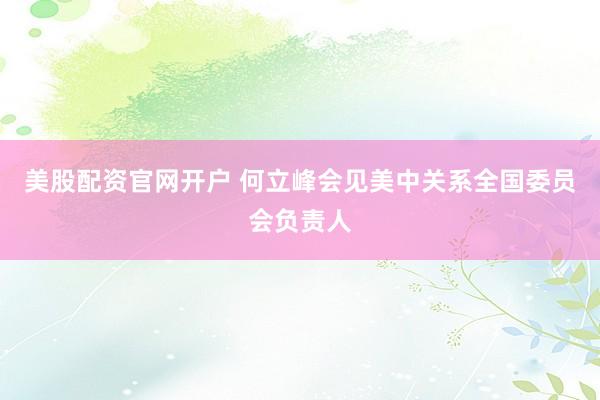 美股配资官网开户 何立峰会见美中关系全国委员会负责人