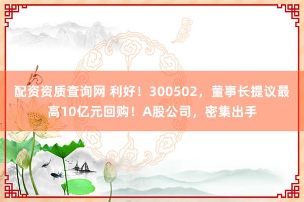 配资资质查询网 利好！300502，董事长提议最高10亿元回购！A股公司，密集出手