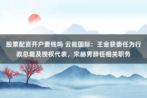 股票配资开户要钱吗 云能国际：王金获委任为行政总裁及授权代表，宋赫男辞任相关职务