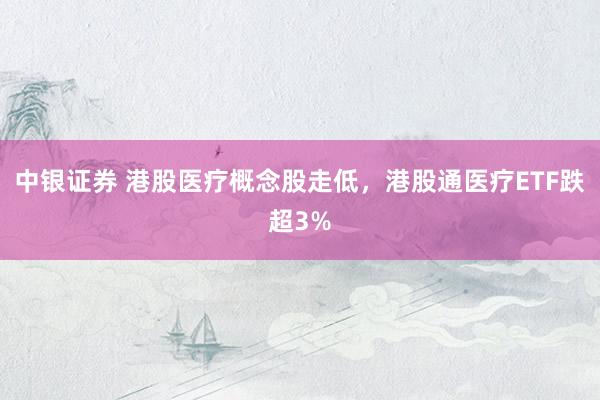 中银证券 港股医疗概念股走低，港股通医疗ETF跌超3%