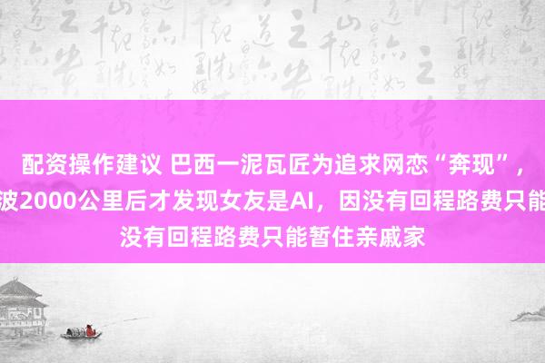 配资操作建议 巴西一泥瓦匠为追求网恋“奔现”，卖光家当奔波2000公里后才发现女友是AI，因没有回程路费只能暂住亲戚家