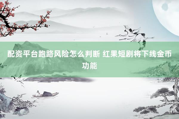 配资平台跑路风险怎么判断 红果短剧将下线金币功能