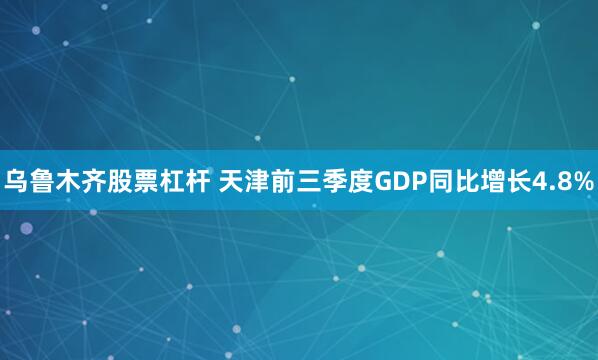 乌鲁木齐股票杠杆 天津前三季度GDP同比增长4.8%