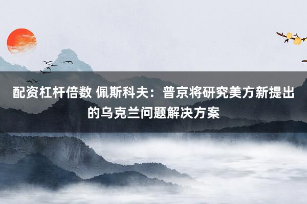 配资杠杆倍数 佩斯科夫：普京将研究美方新提出的乌克兰问题解决方案