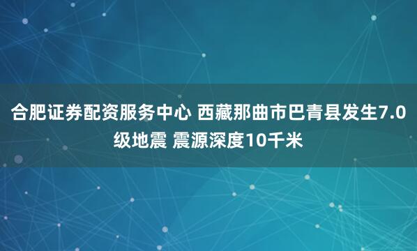 合肥证券配资服务中心 西藏那曲市巴青县发生7.0级地震 震源深度10千米