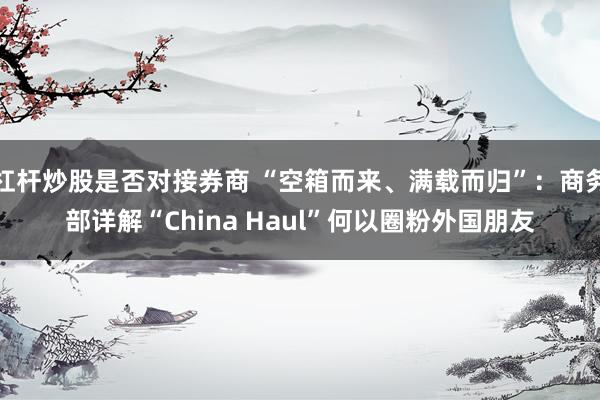 杠杆炒股是否对接券商 “空箱而来、满载而归”：商务部详解“China Haul”何以圈粉外国朋友