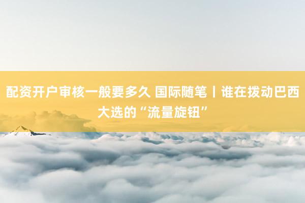 配资开户审核一般要多久 国际随笔丨谁在拨动巴西大选的“流量旋钮”