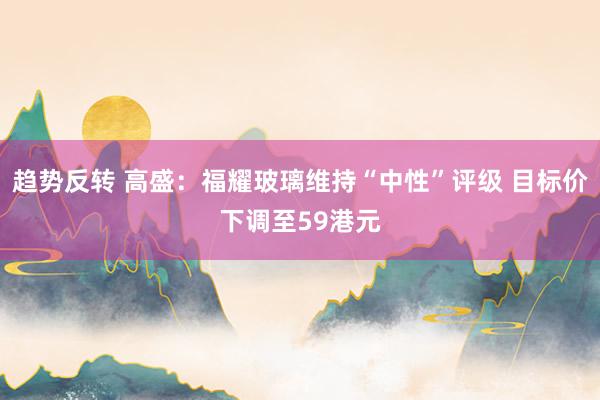 趋势反转 高盛：福耀玻璃维持“中性”评级 目标价下调至59港元