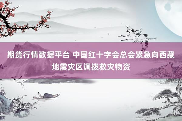 期货行情数据平台 中国红十字会总会紧急向西藏地震灾区调拨救灾物资