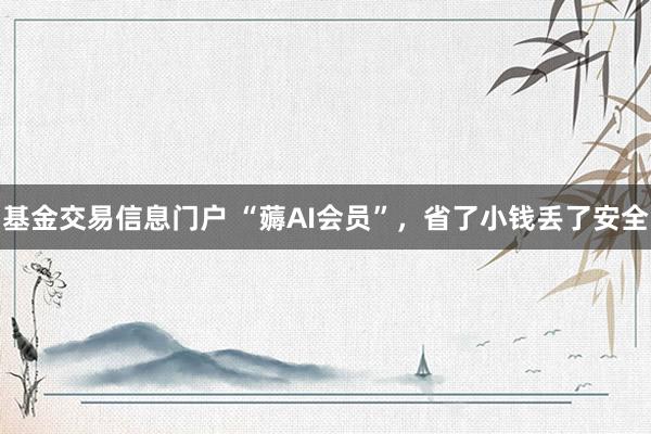 基金交易信息门户 “薅AI会员”，省了小钱丢了安全