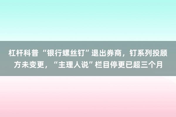 杠杆科普 “银行螺丝钉”退出券商，钉系列投顾方未变更，“主理人说”栏目停更已超三个月