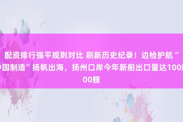 配资排行强平规则对比 刷新历史纪录！边检护航“中国制造”扬帆出海，扬州口岸今年新船出口量达100艘