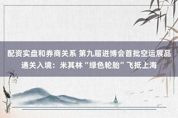 配资实盘和券商关系 第九届进博会首批空运展品通关入境:米其林“绿色轮胎”飞抵上海