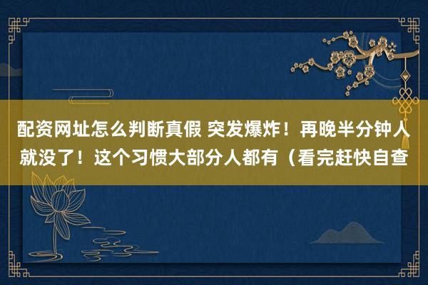 配资网址怎么判断真假 突发爆炸！再晚半分钟人就没了！这个习惯大部分人都有（看完赶快自查