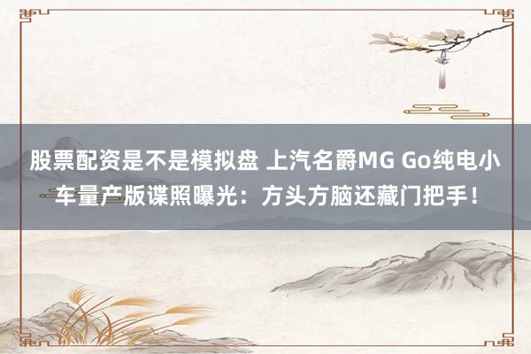 股票配资是不是模拟盘 上汽名爵MG Go纯电小车量产版谍照曝光：方头方脑还藏门把手！