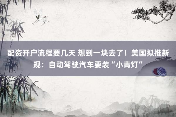 配资开户流程要几天 想到一块去了!美国拟推新规:自动驾驶汽车要装“小青灯”