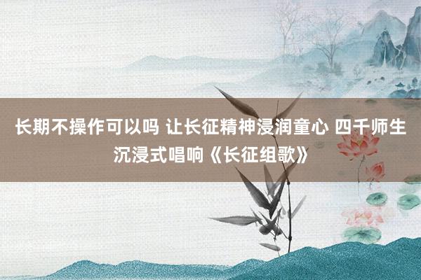 长期不操作可以吗 让长征精神浸润童心 四千师生沉浸式唱响《长征组歌》