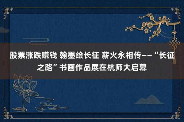 股票涨跌赚钱 翰墨绘长征 薪火永相传——“长征之路”书画作品展在杭师大启幕