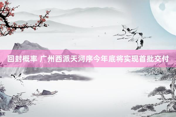 回封概率 广州西派天河序今年底将实现首批交付