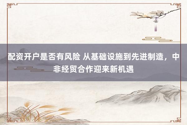 配资开户是否有风险 从基础设施到先进制造，中非经贸合作迎来新机遇