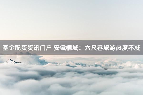 基金配资资讯门户 安徽桐城：六尺巷旅游热度不减