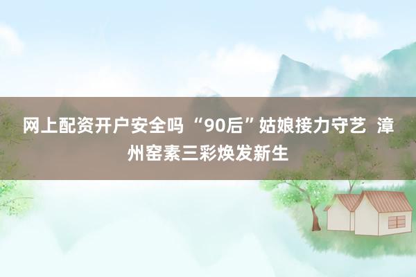 网上配资开户安全吗 “90后”姑娘接力守艺 漳州窑素三彩焕发新生