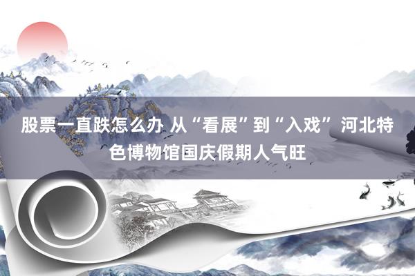股票一直跌怎么办 从“看展”到“入戏” 河北特色博物馆国庆假期人气旺