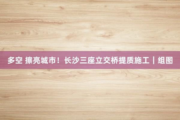 多空 擦亮城市！长沙三座立交桥提质施工｜组图