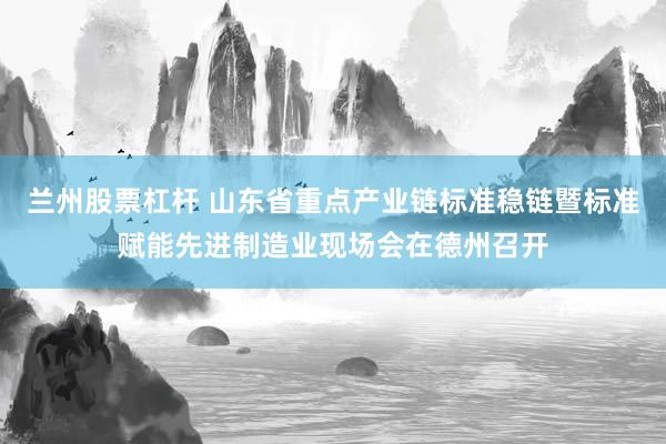 兰州股票杠杆 山东省重点产业链标准稳链暨标准赋能先进制造业现场会在德州召开