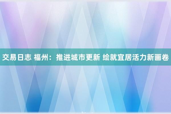 交易日志 福州：推进城市更新 绘就宜居活力新画卷