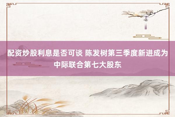 配资炒股利息是否可谈 陈发树第三季度新进成为中际联合第七大股东