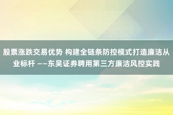 股票涨跌交易优势 构建全链条防控模式打造廉洁从业标杆 ——东吴证券聘用第三方廉洁风控实践